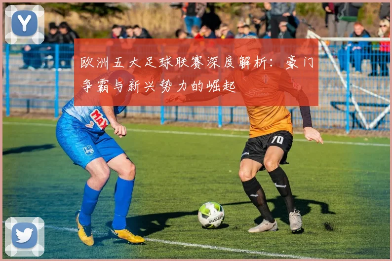 欧洲五大足球联赛深度解析：豪门争霸与新兴势力的崛起