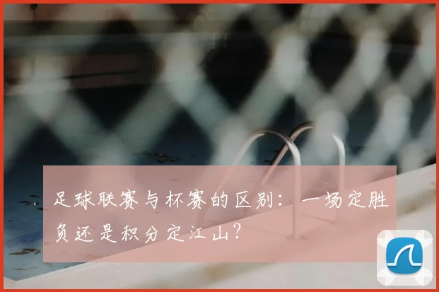 足球联赛与杯赛的区别:一场定胜负还是积分定江山?