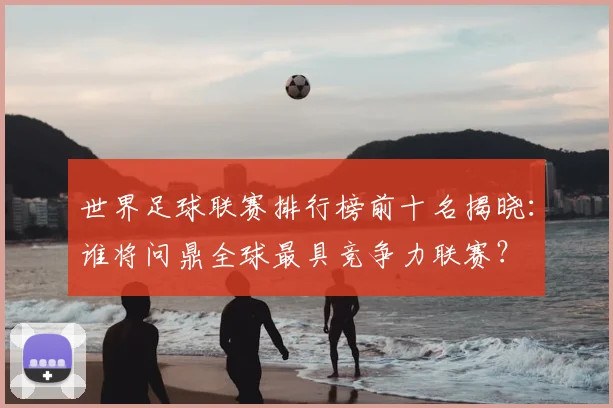 世界足球联赛排行榜前十名揭晓：谁将问鼎全球最具竞争力联赛？