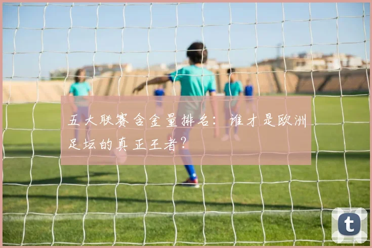五大联赛含金量排名：谁才是欧洲足坛的真正王者？
