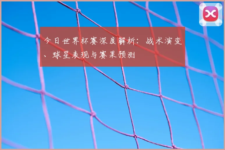 今日世界杯赛深度解析：战术演变、球星表现与赛果预测