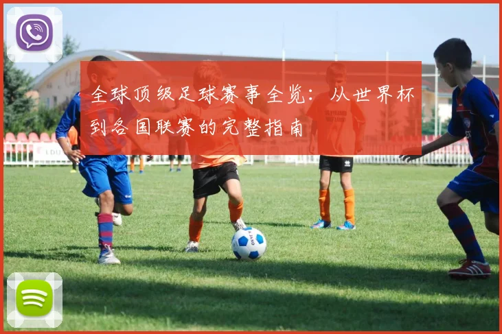 全球顶级足球赛事全览:从世界杯到各国联赛的完整指南