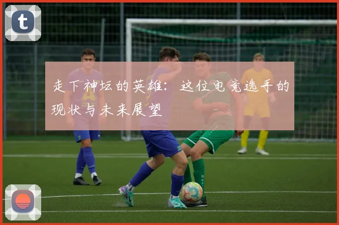 走下神坛的英雄:这位电竞选手的现状与未来展望